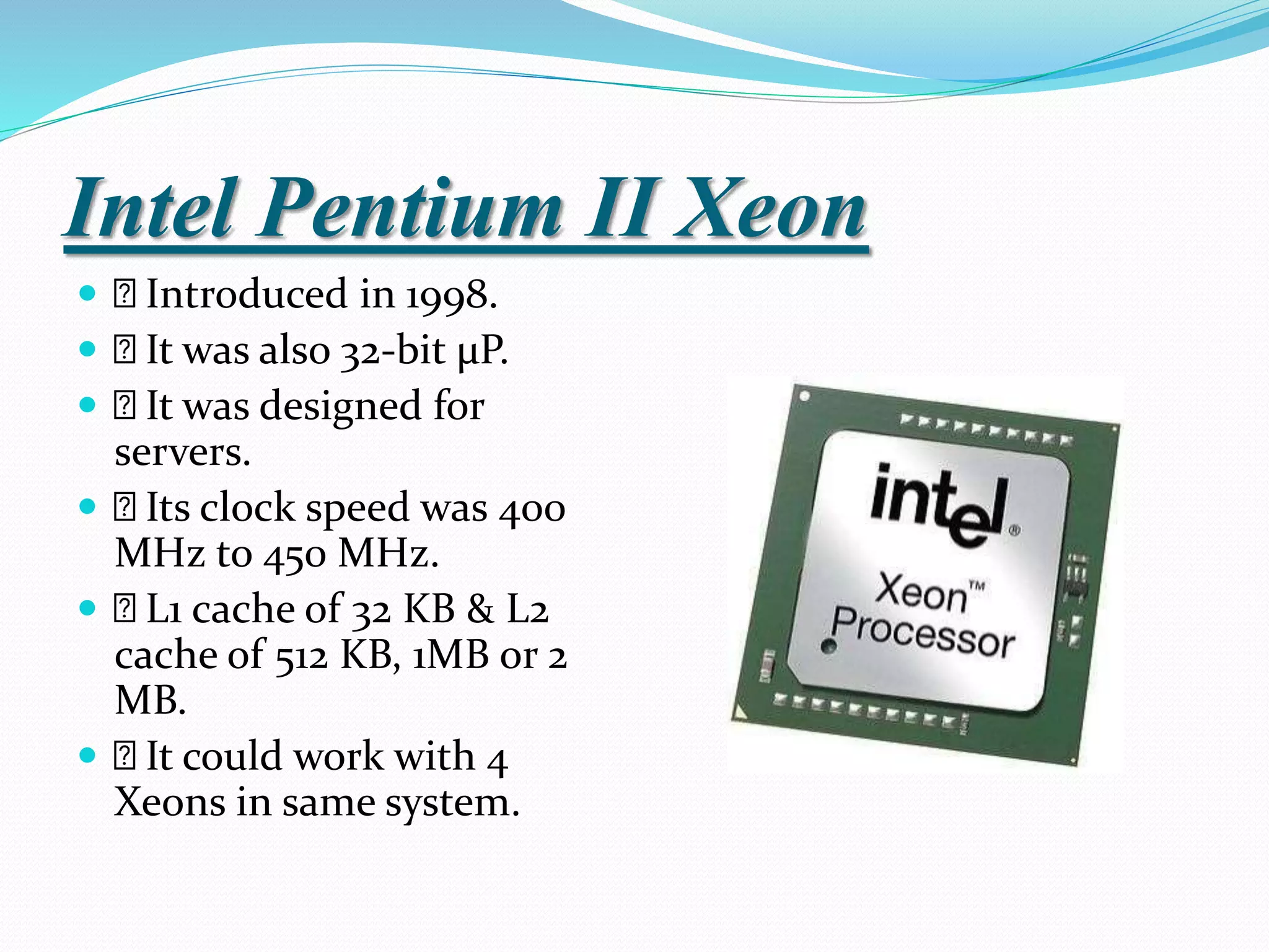 Intel Pentium II Xeon
 Introduced in 1998.
 It was also 32-bit µP.
 It was designed for
servers.
 Its clock speed was 400
MHz to 450 MHz.
 L1 cache of 32 KB & L2
cache of 512 KB, 1MB or 2
MB.
 It could work with 4
Xeons in same system.
 