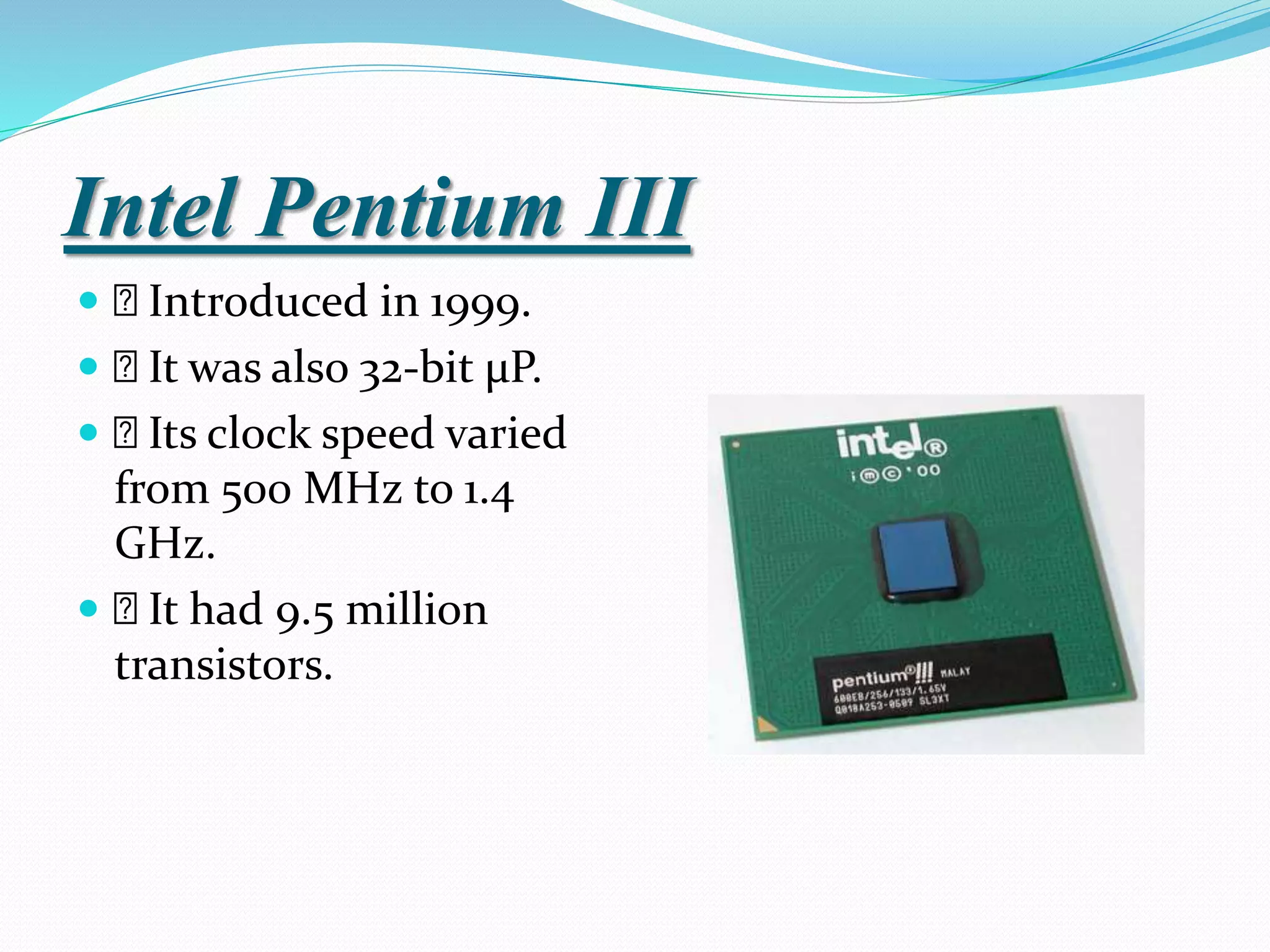 Intel Pentium III
 Introduced in 1999.
 It was also 32-bit µP.
 Its clock speed varied
from 500 MHz to 1.4
GHz.
 It had 9.5 million
transistors.
 