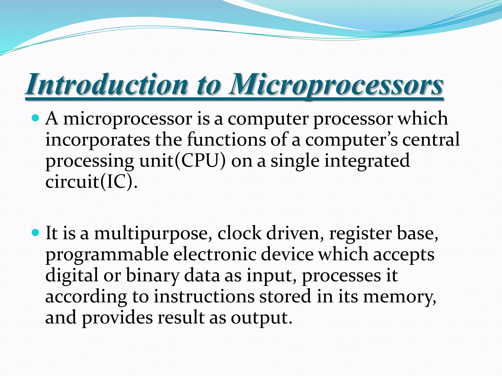 Introduction to Microprocessors
 A microprocessor is a computer processor which
incorporates the functions of a computer’s central
processing unit(CPU) on a single integrated
circuit(IC).
 It is a multipurpose, clock driven, register base,
programmable electronic device which accepts
digital or binary data as input, processes it
according to instructions stored in its memory,
and provides result as output.
 