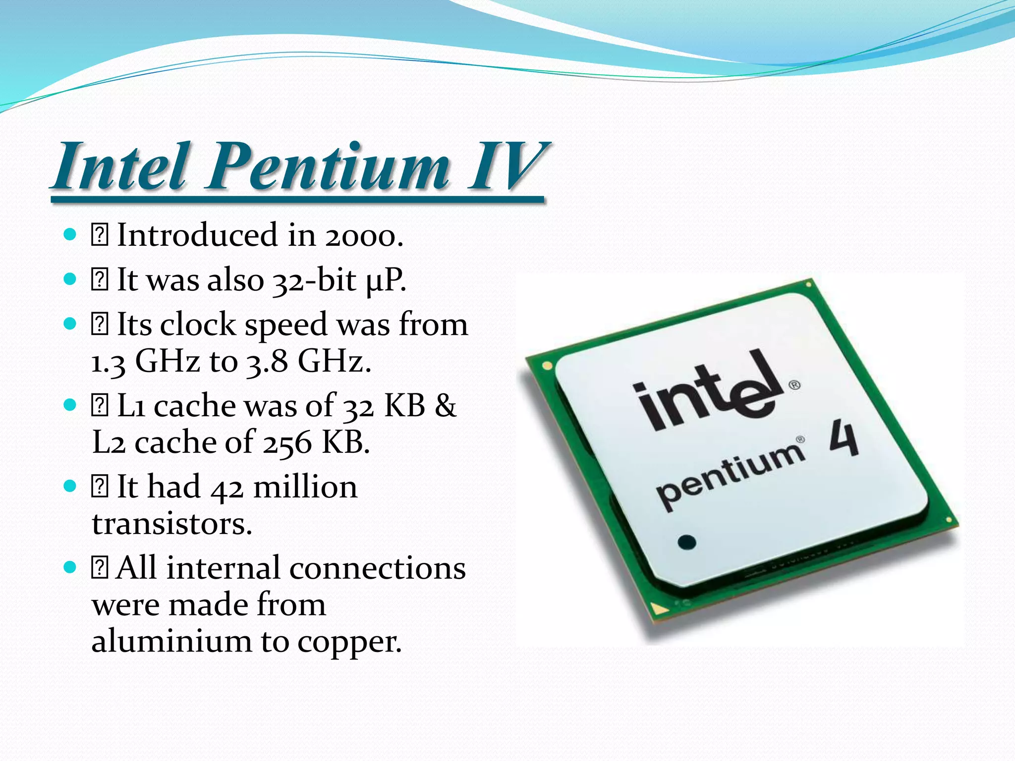 Intel Pentium IV
 Introduced in 2000.
 It was also 32-bit µP.
 Its clock speed was from
1.3 GHz to 3.8 GHz.
 L1 cache was of 32 KB &
L2 cache of 256 KB.
 It had 42 million
transistors.
 All internal connections
were made from
aluminium to copper.
 