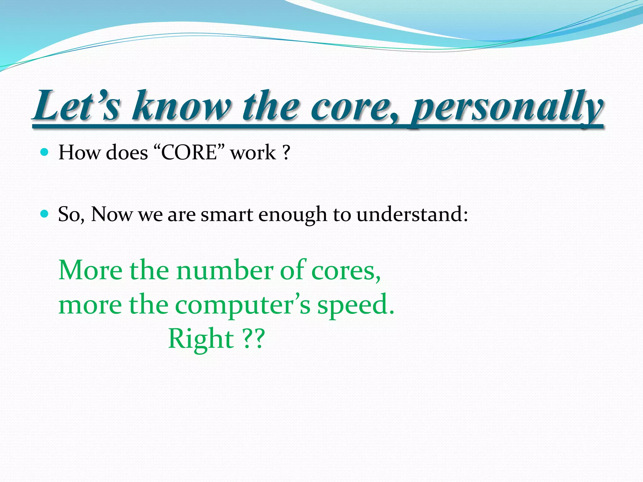Let’s know the core, personally
 How does “CORE” work ?
 So, Now we are smart enough to understand:
More the number of cores,
more the computer’s speed.
Right ??
 