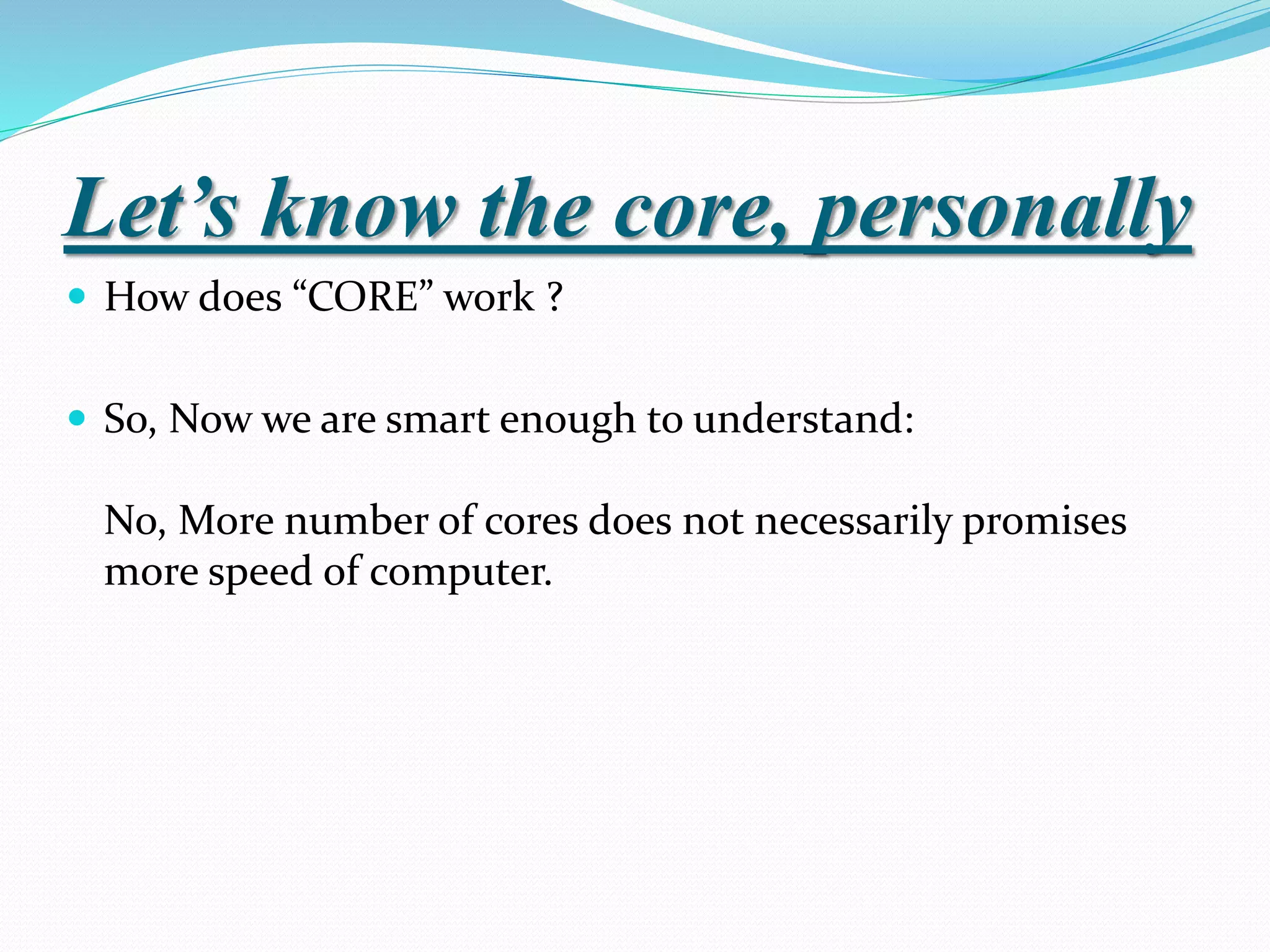 Let’s know the core, personally
 How does “CORE” work ?
 So, Now we are smart enough to understand:
No, More number of cores does not necessarily promises
more speed of computer.
 