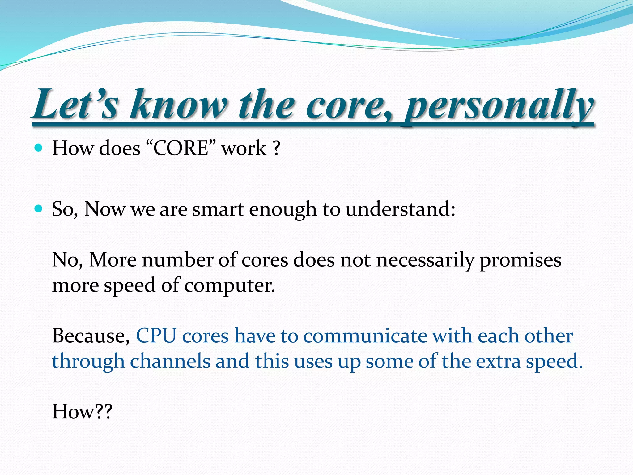 Let’s know the core, personally
 How does “CORE” work ?
 So, Now we are smart enough to understand:
No, More number of cores does not necessarily promises
more speed of computer.
Because, CPU cores have to communicate with each other
through channels and this uses up some of the extra speed.
How??
 