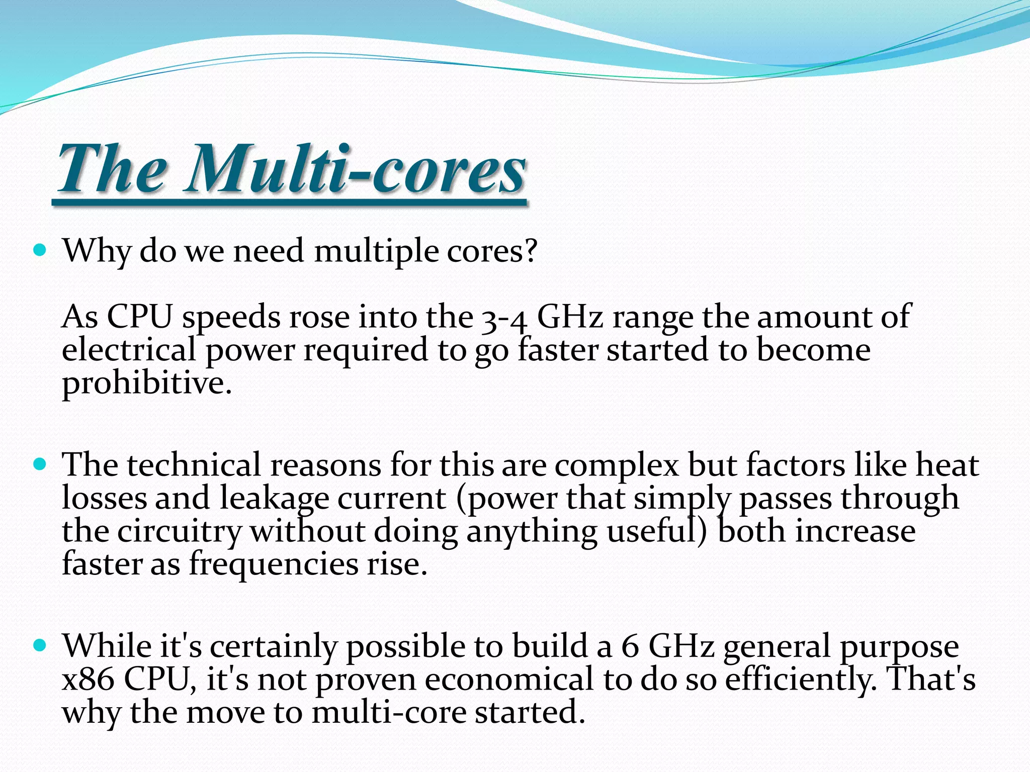 The Multi-cores
 Why do we need multiple cores?
As CPU speeds rose into the 3-4 GHz range the amount of
electrical power required to go faster started to become
prohibitive.
 The technical reasons for this are complex but factors like heat
losses and leakage current (power that simply passes through
the circuitry without doing anything useful) both increase
faster as frequencies rise.
 While it's certainly possible to build a 6 GHz general purpose
x86 CPU, it's not proven economical to do so efficiently. That's
why the move to multi-core started.
 