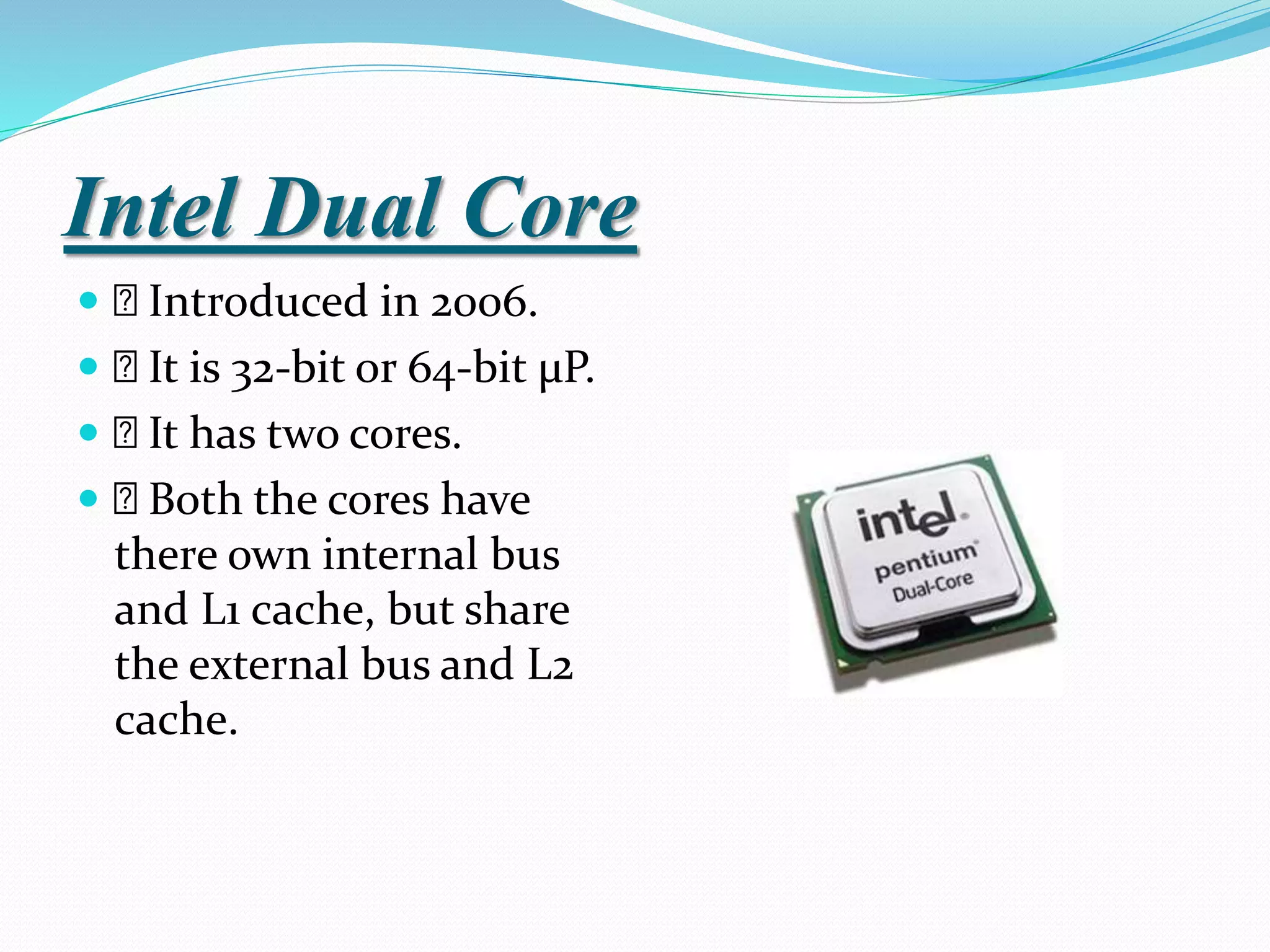 Intel Dual Core
 Introduced in 2006.
 It is 32-bit or 64-bit µP.
 It has two cores.
 Both the cores have
there own internal bus
and L1 cache, but share
the external bus and L2
cache.
 
