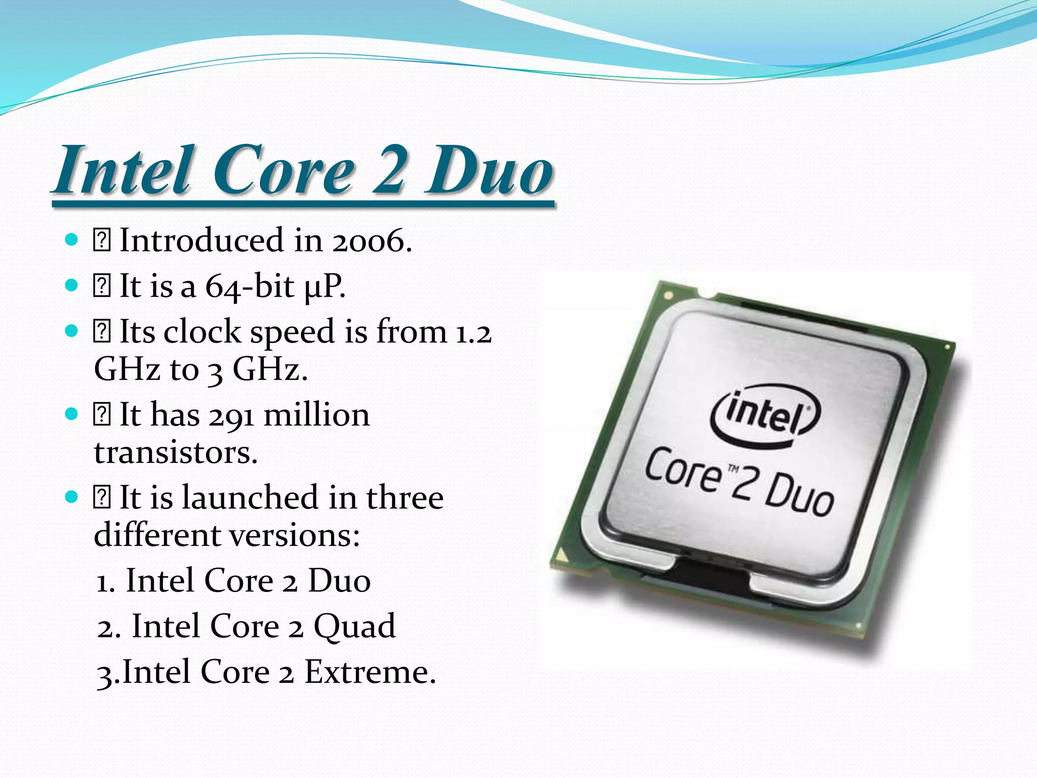 Intel Core 2 Duo
 Introduced in 2006.
 It is a 64-bit µP.
 Its clock speed is from 1.2
GHz to 3 GHz.
 It has 291 million
transistors.
 It is launched in three
different versions:
1. Intel Core 2 Duo
2. Intel Core 2 Quad
3.Intel Core 2 Extreme.
 