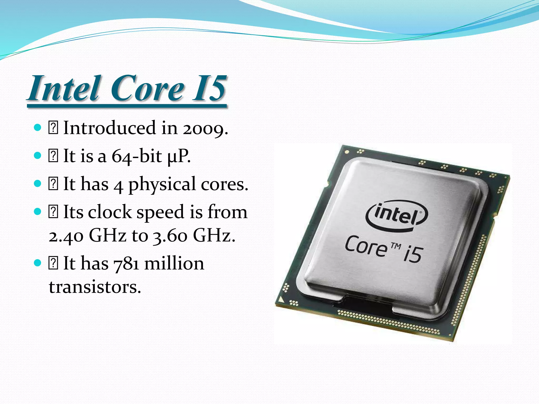Intel Core I5
 Introduced in 2009.
 It is a 64-bit µP.
 It has 4 physical cores.
 Its clock speed is from
2.40 GHz to 3.60 GHz.
 It has 781 million
transistors.
 