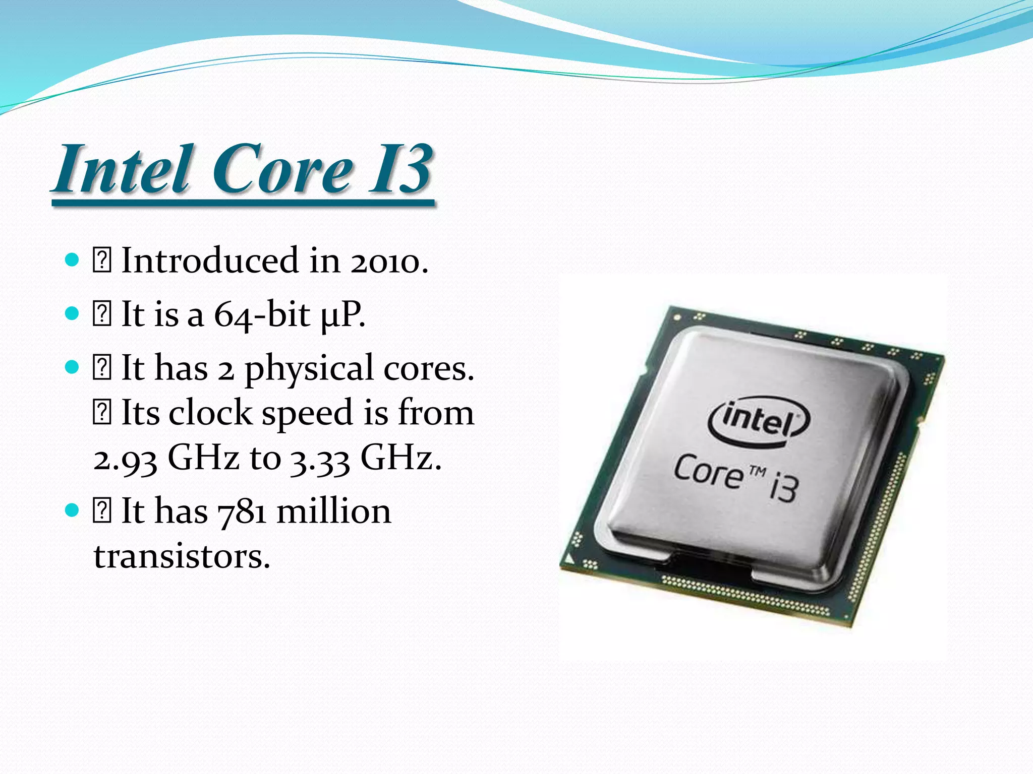 Intel Core I3
 Introduced in 2010.
 It is a 64-bit µP.
 It has 2 physical cores.
Its clock speed is from
2.93 GHz to 3.33 GHz.
 It has 781 million
transistors.
 