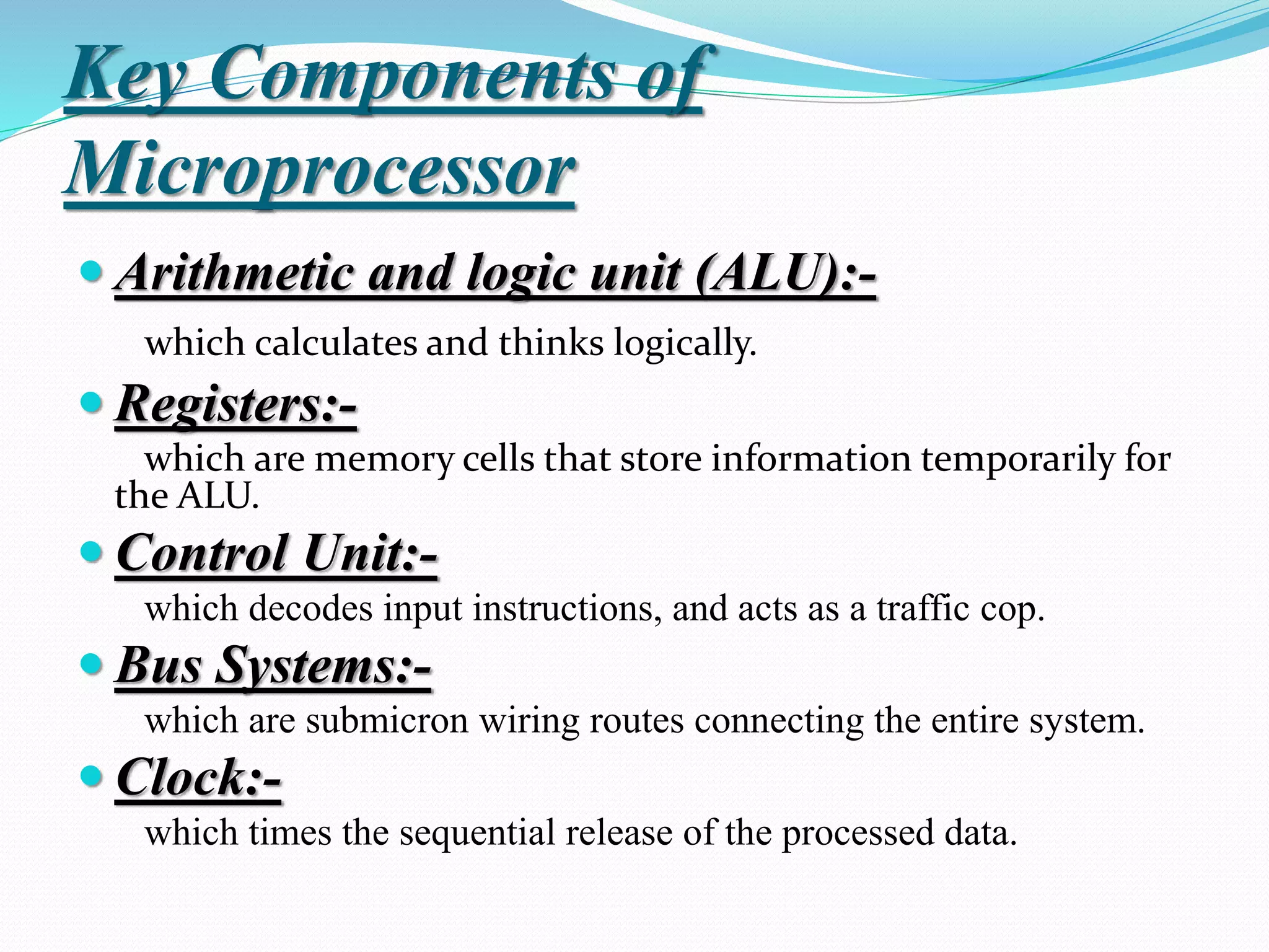 Key Components of
Microprocessor
 Arithmetic and logic unit (ALU):-
which calculates and thinks logically.
 Registers:-
which are memory cells that store information temporarily for
the ALU.
 Control Unit:-
which decodes input instructions, and acts as a traffic cop.
 Bus Systems:-
which are submicron wiring routes connecting the entire system.
 Clock:-
which times the sequential release of the processed data.
 