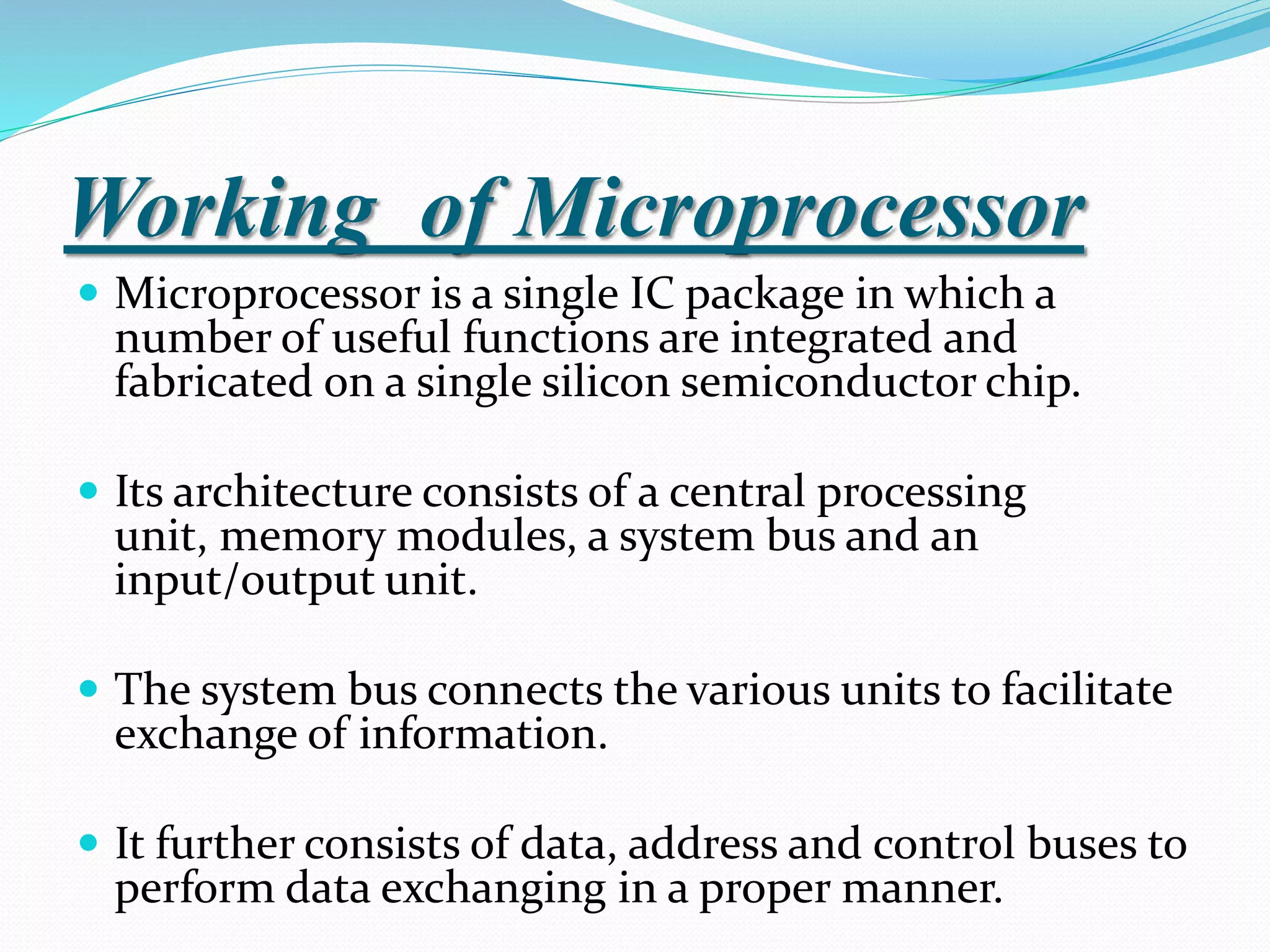 Working of Microprocessor
 Microprocessor is a single IC package in which a
number of useful functions are integrated and
fabricated on a single silicon semiconductor chip.
 Its architecture consists of a central processing
unit, memory modules, a system bus and an
input/output unit.
 The system bus connects the various units to facilitate
exchange of information.
 It further consists of data, address and control buses to
perform data exchanging in a proper manner.
 