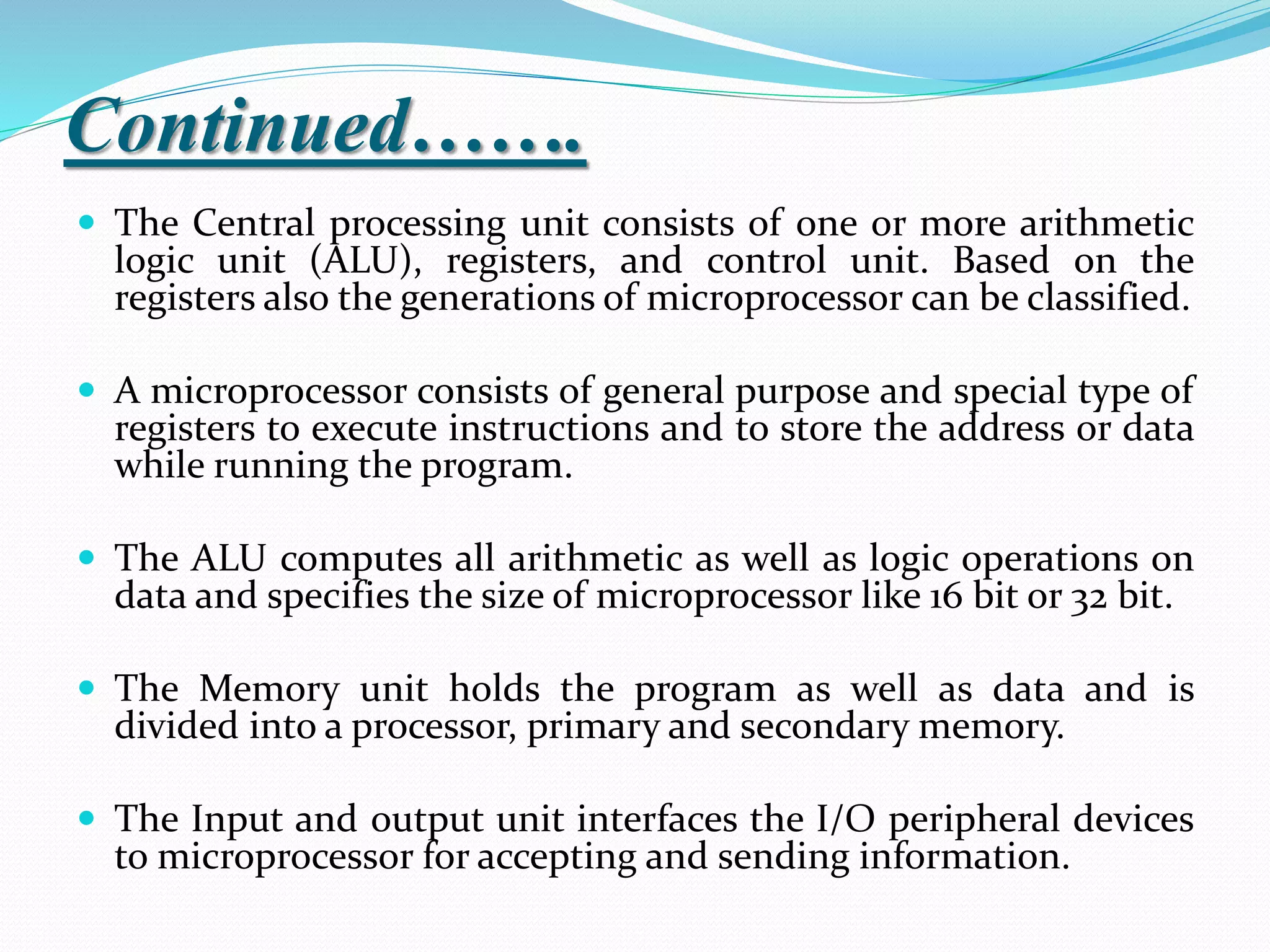 Continued…….
 The Central processing unit consists of one or more arithmetic
logic unit (ALU), registers, and control unit. Based on the
registers also the generations of microprocessor can be classified.
 A microprocessor consists of general purpose and special type of
registers to execute instructions and to store the address or data
while running the program.
 The ALU computes all arithmetic as well as logic operations on
data and specifies the size of microprocessor like 16 bit or 32 bit.
 The Memory unit holds the program as well as data and is
divided into a processor, primary and secondary memory.
 The Input and output unit interfaces the I/O peripheral devices
to microprocessor for accepting and sending information.
 