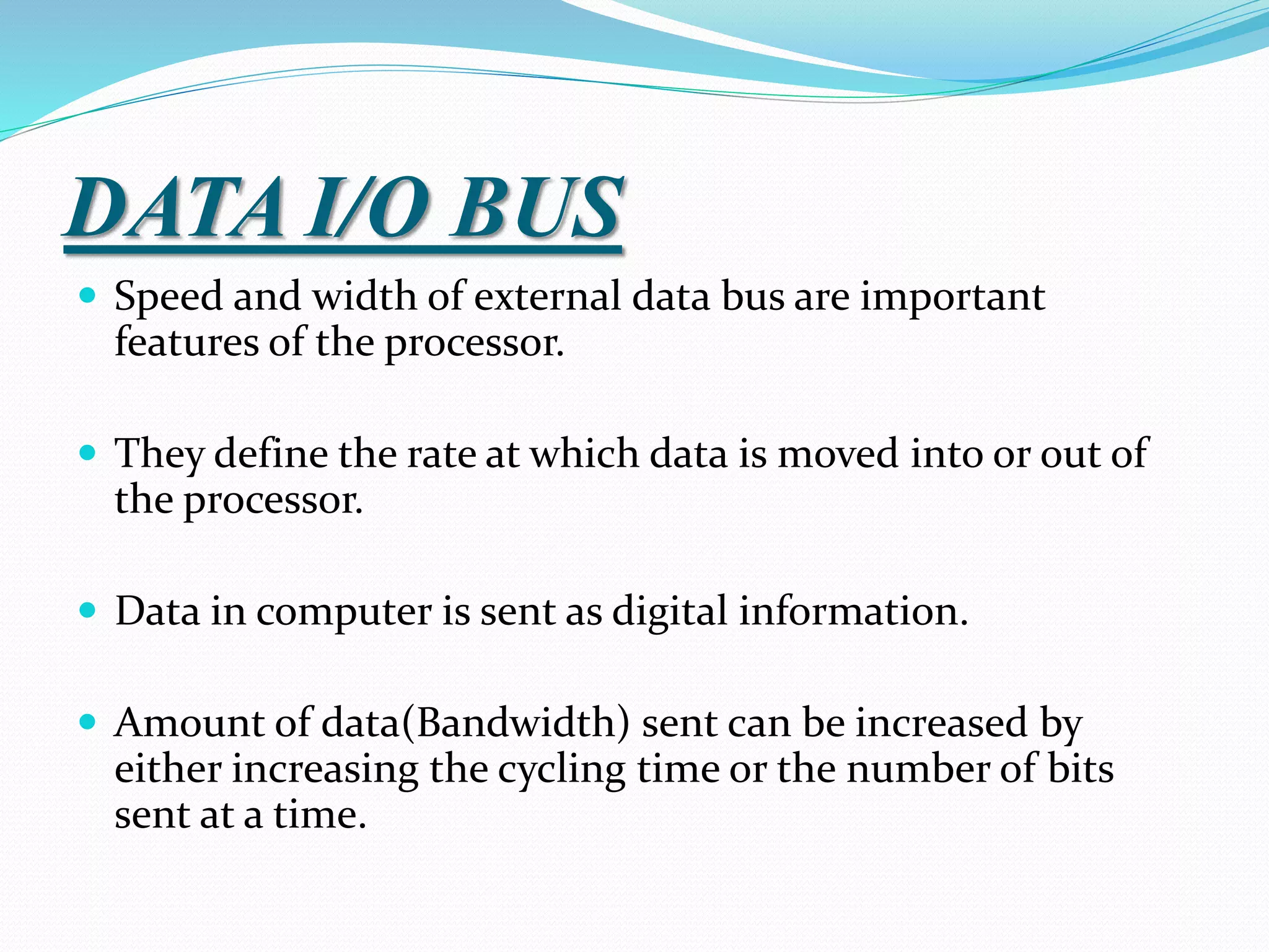 DATA I/O BUS
 Speed and width of external data bus are important
features of the processor.
 They define the rate at which data is moved into or out of
the processor.
 Data in computer is sent as digital information.
 Amount of data(Bandwidth) sent can be increased by
either increasing the cycling time or the number of bits
sent at a time.
 