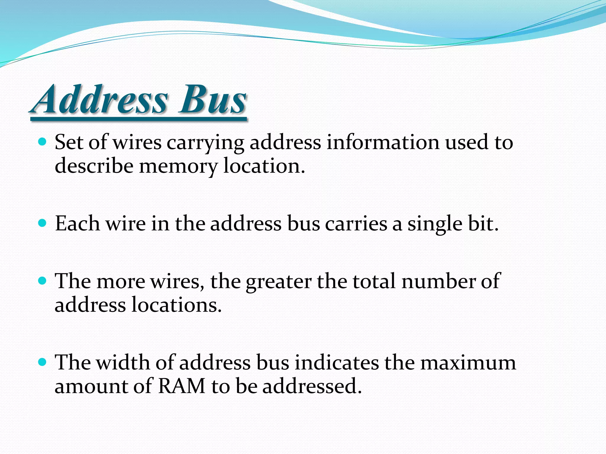 Address Bus
 Set of wires carrying address information used to
describe memory location.
 Each wire in the address bus carries a single bit.
 The more wires, the greater the total number of
address locations.
 The width of address bus indicates the maximum
amount of RAM to be addressed.
 