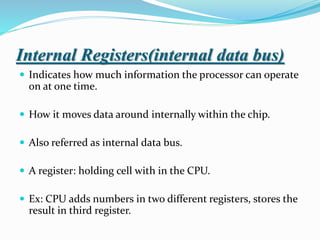 Internal Registers(internal data bus)
 Indicates how much information the processor can operate
on at one time.
 How it moves data around internally within the chip.
 Also referred as internal data bus.
 A register: holding cell with in the CPU.
 Ex: CPU adds numbers in two different registers, stores the
result in third register.
 