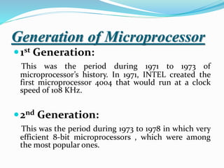 Generation of Microprocessor
1st Generation:
This was the period during 1971 to 1973 of
microprocessor’s history. In 1971, INTEL created the
first microprocessor 4004 that would run at a clock
speed of 108 KHz.
2nd Generation:
This was the period during 1973 to 1978 in which very
efficient 8-bit microprocessors , which were among
the most popular ones.
 