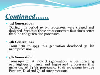 Continued……
 3rd Generation:
During this period 16 bit processors were created and
designed. Speeds of these processors were four times better
than the 2nd generation processors.
 4th Generation:
From 1981 to 1995 this generation developed 32 bit
microprocessors.
 5th Generation:
From 1995 to until now this generation has been bringing
out high-performance and high-speed processors that
make use of 64-bit processors. Such processors include
Pentium, Dual and Quad core processors.
 