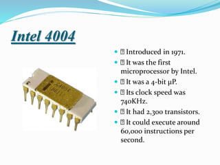 Intel 4004
 Introduced in 1971.
 It was the first
microprocessor by Intel.
 It was a 4-bit μP.
 Its clock speed was
740KHz.
 It had 2,300 transistors.
 It could execute around
60,000 instructions per
second.
 