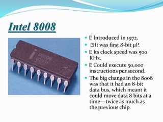 Intel 8008
 Introduced in 1972.
 It was first 8-bit µP.
 Its clock speed was 500
KHz.
 Could execute 50,000
instructions per second.
 The big change in the 8008
was that it had an 8-bit
data bus, which meant it
could move data 8 bits at a
time—twice as much as
the previous chip.
 