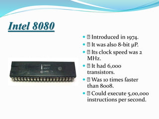 Intel 8080
 Introduced in 1974.
 It was also 8-bit µP.
 Its clock speed was 2
MHz.
 It had 6,000
transistors.
 Was 10 times faster
than 8008.
 Could execute 5,00,000
instructions per second.
 