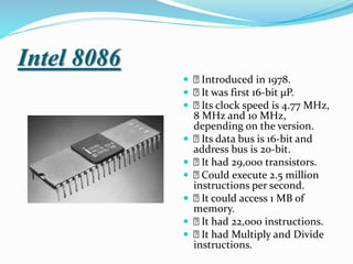 Intel 8086
 Introduced in 1978.
 It was first 16-bit µP.
 Its clock speed is 4.77 MHz,
8 MHz and 10 MHz,
depending on the version.
 Its data bus is 16-bit and
address bus is 20-bit.
 It had 29,000 transistors.
 Could execute 2.5 million
instructions per second.
 It could access 1 MB of
memory.
 It had 22,000 instructions.
 It had Multiply and Divide
instructions.
 