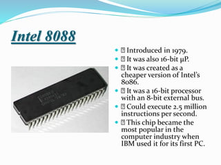 Intel 8088
 Introduced in 1979.
 It was also 16-bit µP.
 It was created as a
cheaper version of Intel’s
8086.
 It was a 16-bit processor
with an 8-bit external bus.
 Could execute 2.5 million
instructions per second.
 This chip became the
most popular in the
computer industry when
IBM used it for its first PC.
 