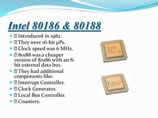 Intel 80186 & 80188
 Introduced in 1982.
 They were 16-bit µPs.
 Clock speed was 6 MHz.
 80188 was a cheaper
version of 80186 with an 8-
bit external data bus.
 They had additional
components like:
 Interrupt Controller.
 Clock Generator.
 Local Bus Controller.
 Counters.
 