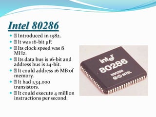 Intel 80286
 Introduced in 1982.
 It was 16-bit µP.
 Its clock speed was 8
MHz.
 Its data bus is 16-bit and
address bus is 24-bit.
 It could address 16 MB of
memory.
 It had 1,34,000
transistors.
 It could execute 4 million
instructions per second.
 