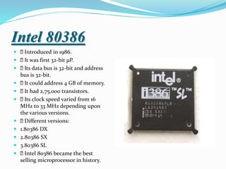 Intel 80386
 Introduced in 1986.
 It was first 32-bit µP.
 Its data bus is 32-bit and address
bus is 32-bit.
 It could address 4 GB of memory.
 It had 2,75,000 transistors.
 Its clock speed varied from 16
MHz to 33 MHz depending upon
the various versions.
 Different versions:
 1.80386 DX
 2.80386 SX
 3.80386 SL
 Intel 80386 became the best
selling microprocessor in history.
 