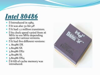 Intel 80486
 Introduced in 1989.
 It was also 32-bit µP.
 It had 1.2 million transistors.
 Its clock speed varied from 16
MHz to 100 MHz depending
upon the various versions.
 It had five different versions:
 1. 80486 DX
 2.80486 SX
 3.80486 DX2
 4.80486 SL
 5.80486 DX4
 8 KB of cache memory was
introduced.
 