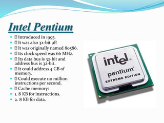 Intel Pentium
 Introduced in 1993.
 It was also 32-bit µP.
 It was originally named 80586.
 Its clock speed was 66 MHz.
 Its data bus is 32-bit and
address bus is 32-bit.
 It could address 4 GB of
memory.
 Could execute 110 million
instructions per second.
 Cache memory:
 1. 8 KB for instructions.
 2. 8 KB for data.
 