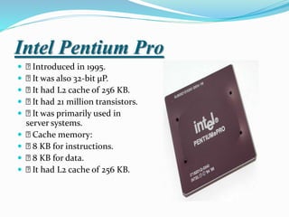 Intel Pentium Pro
 Introduced in 1995.
 It was also 32-bit µP.
 It had L2 cache of 256 KB.
 It had 21 million transistors.
 It was primarily used in
server systems.
 Cache memory:
 8 KB for instructions.
 8 KB for data.
 It had L2 cache of 256 KB.
 