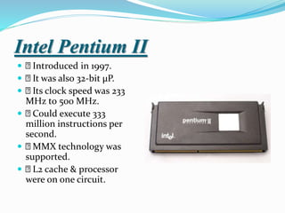 Intel Pentium II
 Introduced in 1997.
 It was also 32-bit µP.
 Its clock speed was 233
MHz to 500 MHz.
 Could execute 333
million instructions per
second.
 MMX technology was
supported.
 L2 cache & processor
were on one circuit.
 