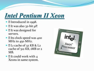 Intel Pentium II Xeon
 Introduced in 1998.
 It was also 32-bit µP.
 It was designed for
servers.
 Its clock speed was 400
MHz to 450 MHz.
 L1 cache of 32 KB & L2
cache of 512 KB, 1MB or 2
MB.
 It could work with 4
Xeons in same system.
 
