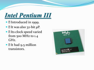 Intel Pentium III
 Introduced in 1999.
 It was also 32-bit µP.
 Its clock speed varied
from 500 MHz to 1.4
GHz.
 It had 9.5 million
transistors.
 