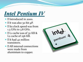 Intel Pentium IV
 Introduced in 2000.
 It was also 32-bit µP.
 Its clock speed was from
1.3 GHz to 3.8 GHz.
 L1 cache was of 32 KB &
L2 cache of 256 KB.
 It had 42 million
transistors.
 All internal connections
were made from
aluminium to copper.
 