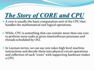 The Story of CORE and CPU
 A core is usually the basic computation unit of the CPU that
handles the mathematical and logical operations.
 While, CPU is something that can contain more than one core
to perform more tasks at given time(software processes and
threads scheduled by OS).
 In Layman-terms, we can say core takes high level machine
instructions and decode them into physical circuit operations
and collection of such “cores” with supporting hardware makes
a CPU.
 