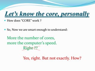 Let’s know the core, personally
 How does “CORE” work ?
 So, Now we are smart enough to understand:
More the number of cores,
more the computer’s speed.
Right ??
Yes, right. But not exactly. How?
 