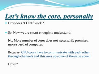 Let’s know the core, personally
 How does “CORE” work ?
 So, Now we are smart enough to understand:
No, More number of cores does not necessarily promises
more speed of computer.
Because, CPU cores have to communicate with each other
through channels and this uses up some of the extra speed.
How??
 