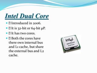 Intel Dual Core
 Introduced in 2006.
 It is 32-bit or 64-bit µP.
 It has two cores.
 Both the cores have
there own internal bus
and L1 cache, but share
the external bus and L2
cache.
 