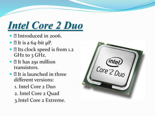 Intel Core 2 Duo
 Introduced in 2006.
 It is a 64-bit µP.
 Its clock speed is from 1.2
GHz to 3 GHz.
 It has 291 million
transistors.
 It is launched in three
different versions:
1. Intel Core 2 Duo
2. Intel Core 2 Quad
3.Intel Core 2 Extreme.
 