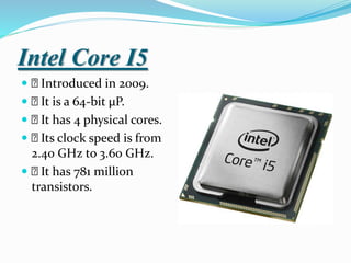 Intel Core I5
 Introduced in 2009.
 It is a 64-bit µP.
 It has 4 physical cores.
 Its clock speed is from
2.40 GHz to 3.60 GHz.
 It has 781 million
transistors.
 