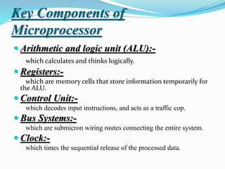 Key Components of
Microprocessor
 Arithmetic and logic unit (ALU):-
which calculates and thinks logically.
 Registers:-
which are memory cells that store information temporarily for
the ALU.
 Control Unit:-
which decodes input instructions, and acts as a traffic cop.
 Bus Systems:-
which are submicron wiring routes connecting the entire system.
 Clock:-
which times the sequential release of the processed data.
 