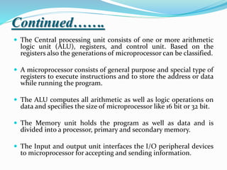 Continued…….
 The Central processing unit consists of one or more arithmetic
logic unit (ALU), registers, and control unit. Based on the
registers also the generations of microprocessor can be classified.
 A microprocessor consists of general purpose and special type of
registers to execute instructions and to store the address or data
while running the program.
 The ALU computes all arithmetic as well as logic operations on
data and specifies the size of microprocessor like 16 bit or 32 bit.
 The Memory unit holds the program as well as data and is
divided into a processor, primary and secondary memory.
 The Input and output unit interfaces the I/O peripheral devices
to microprocessor for accepting and sending information.
 