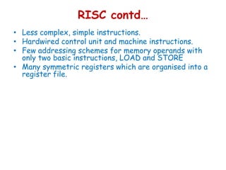 RISC contd…
• Less complex, simple instructions.
• Hardwired control unit and machine instructions.
• Few addressing schemes for memory operands with
only two basic instructions, LOAD and STORE
• Many symmetric registers which are organised into a
register file.
 