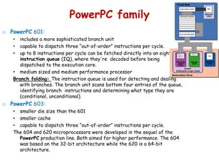 PowerPC family
o PowerPC 601:
• includes a more sophisticated branch unit
• capable to dispatch three “out-of-order” instructions per cycle.
• up to 8 instructions per cycle can be fetched directly into an eight-entry
instruction queue (IQ), where they're decoded before being
dispatched to the execution core.
• medium sized and medium performance processor
Branch folding: The instruction queue is used for detecting and dealing
with branches. The branch unit scans bottom four entries of the queue,
identifying branch instructions and determining what type they are
(conditional, unconditional).
o PowerPC 603:
• smaller die size than the 601
• smaller cache
• capable to dispatch three “out-of-order” instructions per cycle.
The 604 and 620 microprocessors were developed in the sequel of the
PowerPC production line. Both aimed for higher performance. The 604
was based on the 32-bit architecture while the 620 is a 64-bit
architecture.
 