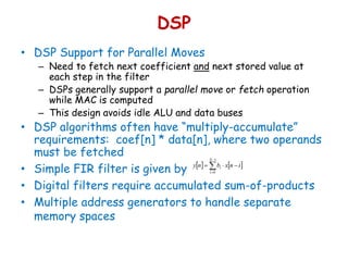DSP
• DSP Support for Parallel Moves
– Need to fetch next coefficient and next stored value at
each step in the filter
– DSPs generally support a parallel move or fetch operation
while MAC is computed
– This design avoids idle ALU and data buses
• DSP algorithms often have “multiply-accumulate”
requirements: coef[n] * data[n], where two operands
must be fetched
• Simple FIR filter is given by
• Digital filters require accumulated sum-of-products
• Multiple address generators to handle separate
memory spaces
   



1
0
N
i
i inxbny
 