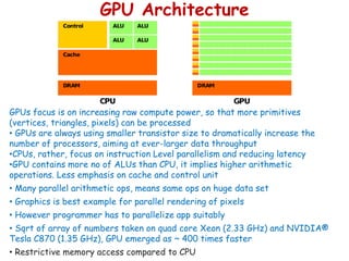 GPU Architecture
GPUs focus is on increasing raw compute power, so that more primitives
(vertices, triangles, pixels) can be processed
• GPUs are always using smaller transistor size to dramatically increase the
number of processors, aiming at ever-larger data throughput
•CPUs, rather, focus on instruction Level parallelism and reducing latency
•GPU contains more no of ALUs than CPU, it implies higher arithmetic
operations. Less emphasis on cache and control unit
• Many parallel arithmetic ops, means same ops on huge data set
• Graphics is best example for parallel rendering of pixels
• However programmer has to parallelize app suitably
• Sqrt of array of numbers taken on quad core Xeon (2.33 GHz) and NVIDIA®
Tesla C870 (1.35 GHz), GPU emerged as ~ 400 times faster
• Restrictive memory access compared to CPU
 