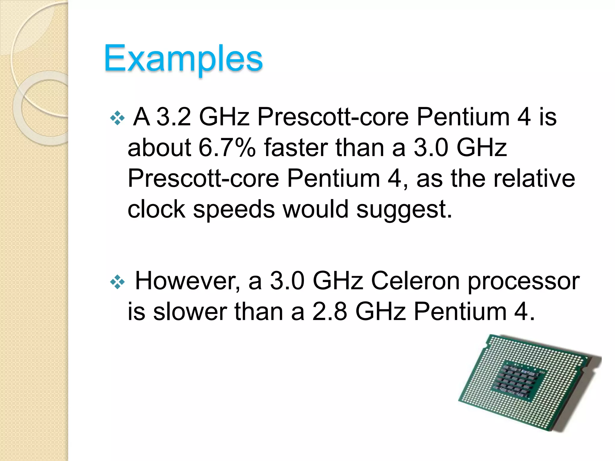 Examples
 A 3.2 GHz Prescott-core Pentium 4 is
about 6.7% faster than a 3.0 GHz
Prescott-core Pentium 4, as the relative
clock speeds would suggest.
 However, a 3.0 GHz Celeron processor
is slower than a 2.8 GHz Pentium 4.
 