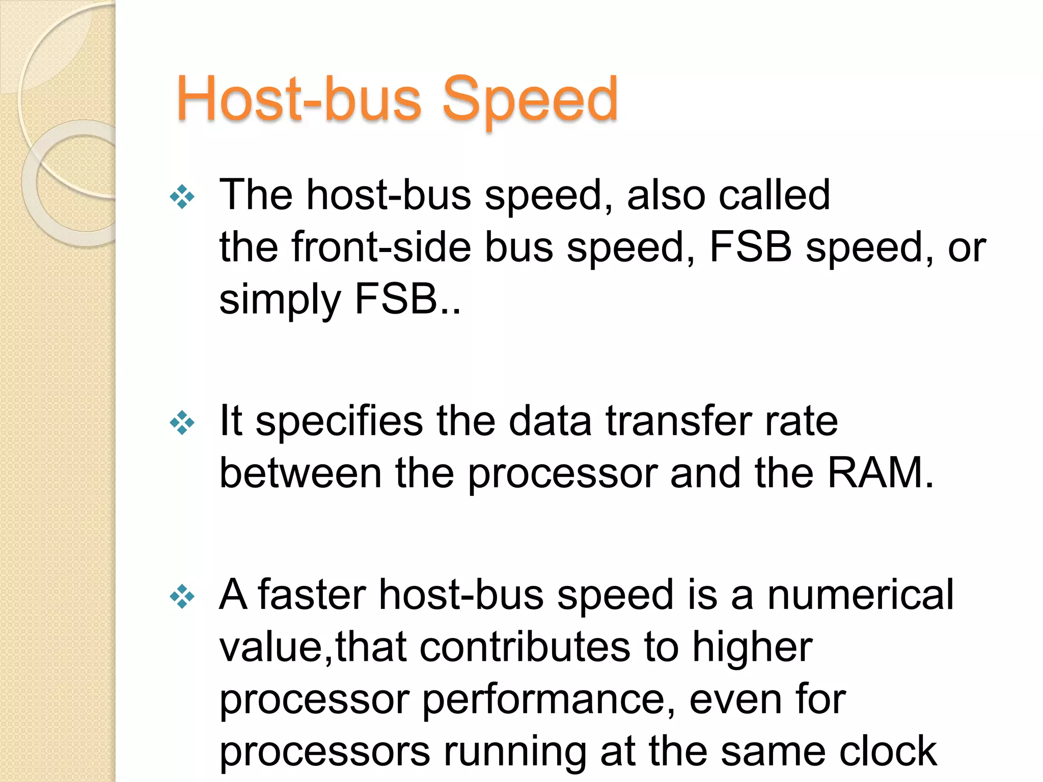 Host-bus Speed
 The host-bus speed, also called
the front-side bus speed, FSB speed, or
simply FSB..
 It specifies the data transfer rate
between the processor and the RAM.
 A faster host-bus speed is a numerical
value,that contributes to higher
processor performance, even for
processors running at the same clock
 