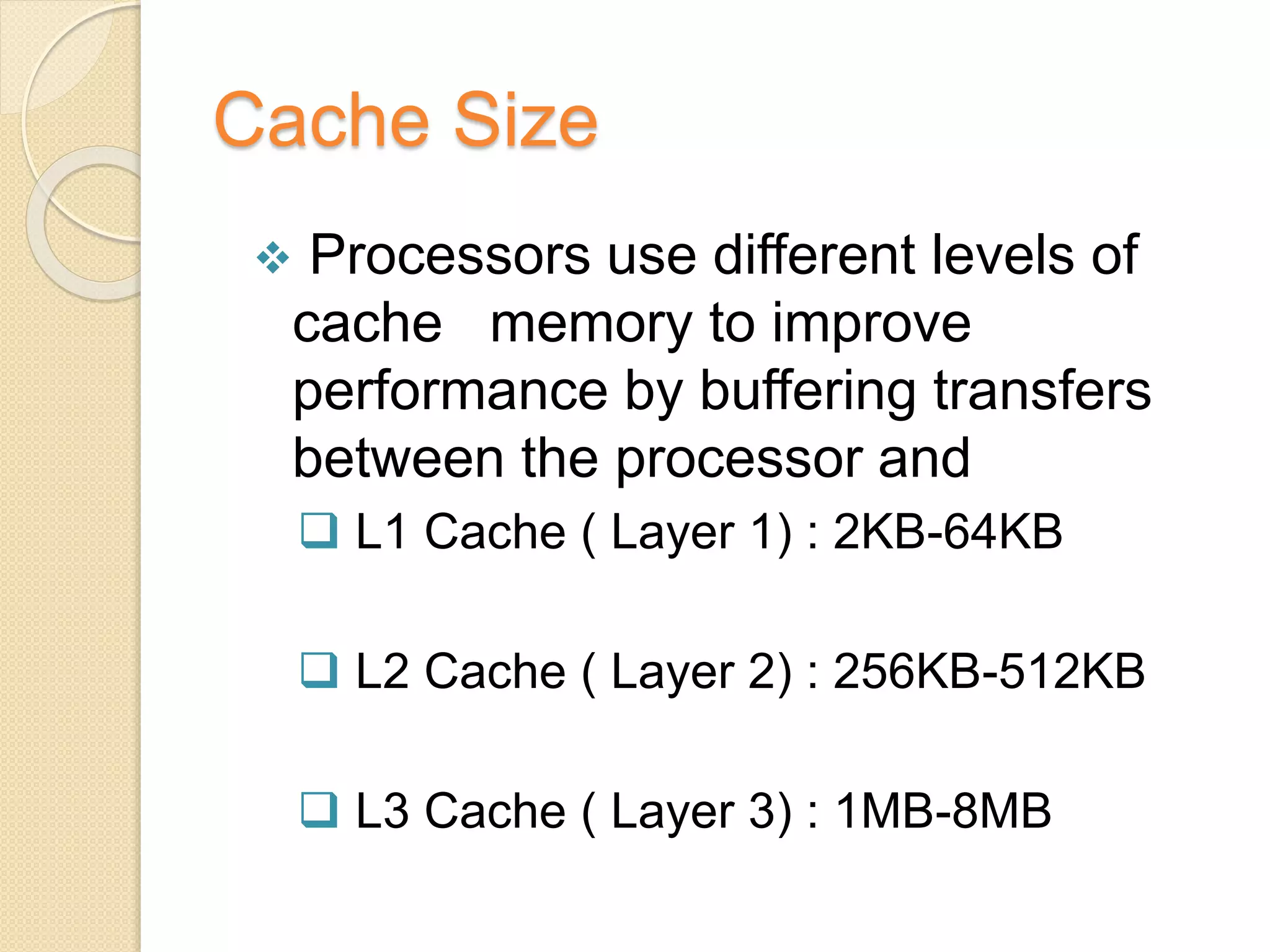 Cache Size
 Processors use different levels of
cache memory to improve
performance by buffering transfers
between the processor and
 L1 Cache ( Layer 1) : 2KB-64KB
 L2 Cache ( Layer 2) : 256KB-512KB
 L3 Cache ( Layer 3) : 1MB-8MB
 